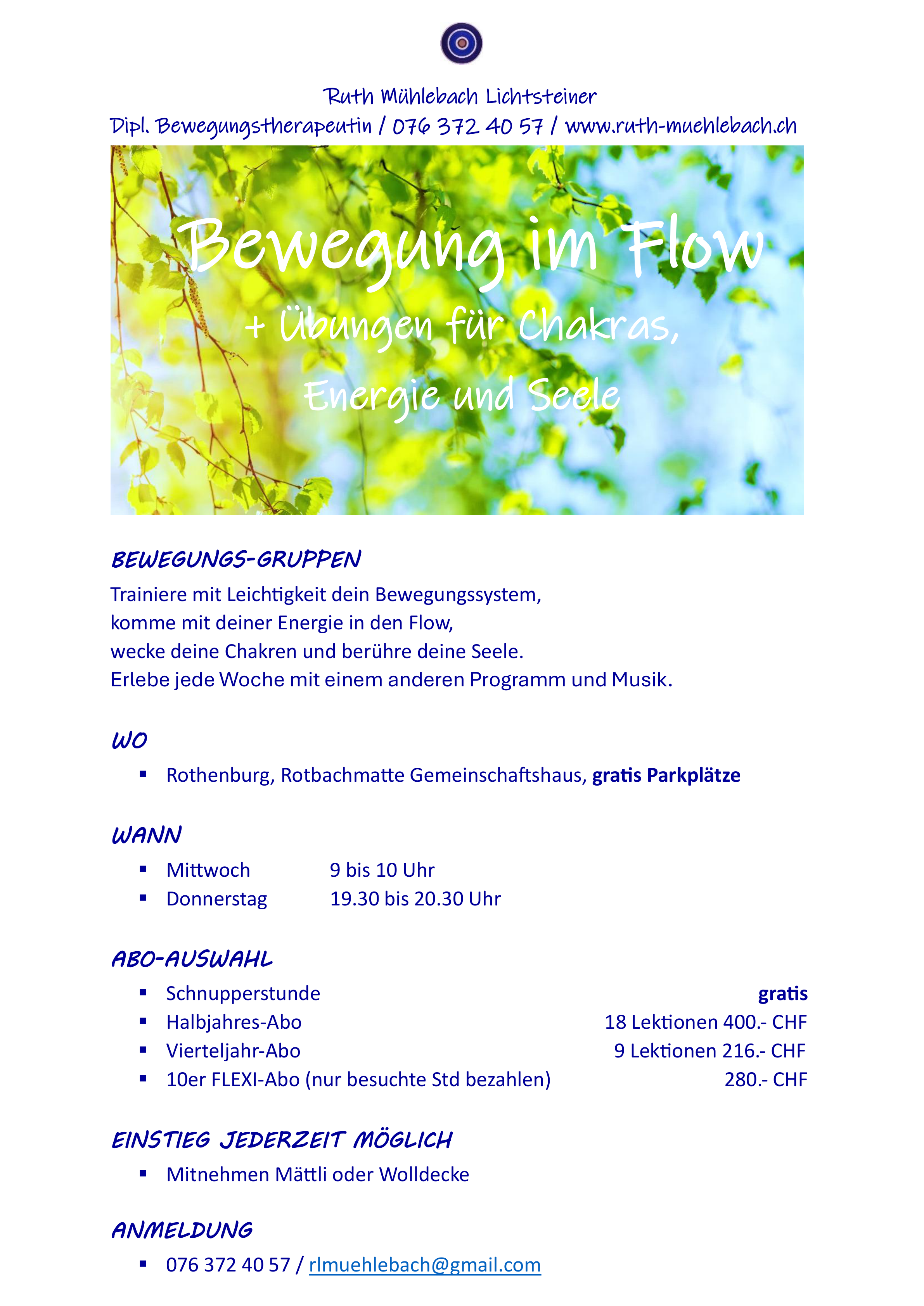 Fliessendes Bewegen
für Haltungsverbesserung, Schmerzreduktion,
Beweglichkeit, geschmeidige Muskeln, Lockerung
für Energiefluss der Chakren
Mittwoch, 9 bis 10 Uhr                                                       Ruth Mühlebach
Rothenburg, Rotbachmatte Gemeinschaftshaus 	Dipl. Bewegungstherapeutin
Mitnehmen: Mättli oder Wolldecke 	www.ruth-muehlebach.ch
Kosten: 20.- pro Stunde, quartalsweise	076 / 372 40 57